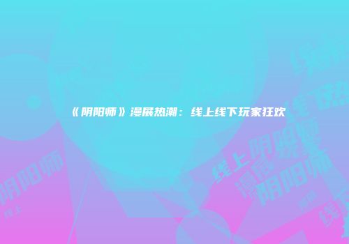 《阴阳师》漫展热潮：线上线下玩家狂欢