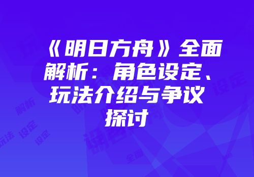 《明日方舟》全面解析：角色设定、玩法介绍与争议探讨