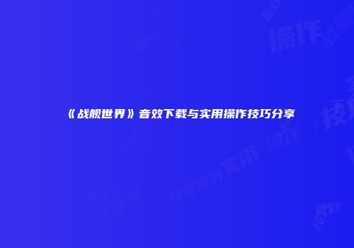 《战舰世界》音效下载与实用操作技巧分享