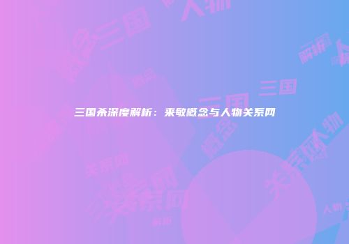 三国杀深度解析：来敏概念与人物关系网