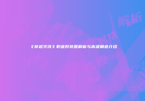 《穿越火线》职业对抗图解析与高级角色介绍