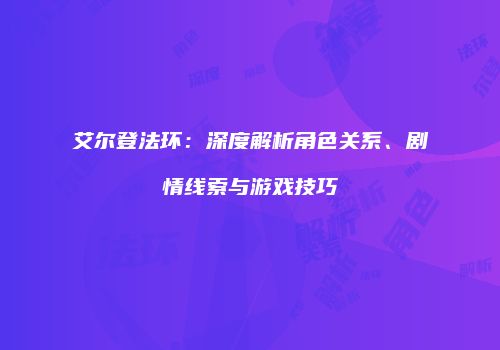 艾尔登法环：深度解析角色关系、剧情线索与游戏技巧