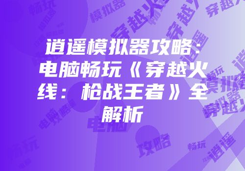 逍遥模拟器攻略：电脑畅玩《穿越火线：枪战王者》全解析