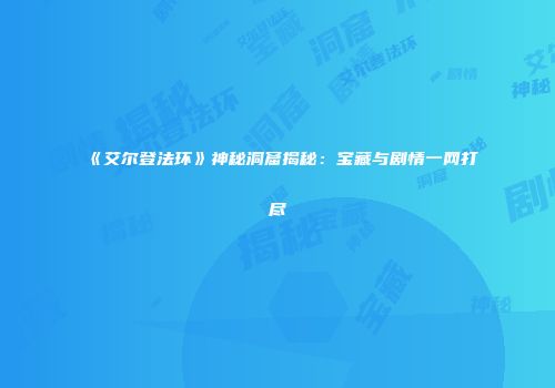 《艾尔登法环》神秘洞窟揭秘：宝藏与剧情一网打尽