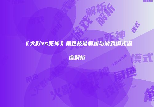 《火影vs死神》角色技能解析与游戏模式深度解析
