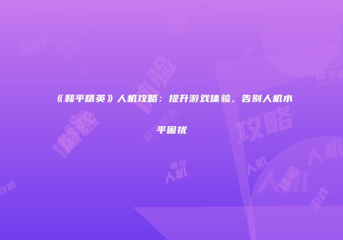 《和平精英》人机攻略：提升游戏体验，告别人机水平困扰