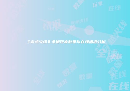 《穿越火线》全球玩家数量与在线情况分析