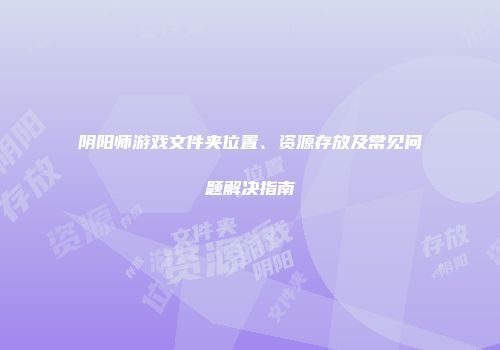 阴阳师游戏文件夹位置、资源存放及常见问题解决指南