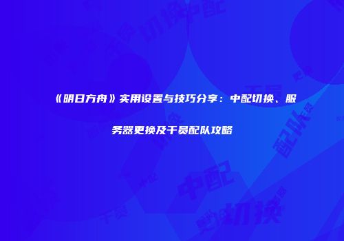 《明日方舟》实用设置与技巧分享：中配切换、服务器更换及干员配队攻略