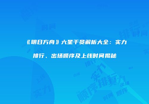 《明日方舟》六星干员解析大全：实力排行、出场顺序及上线时间揭秘
