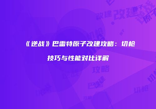 《逆战》巴雷特原子改建攻略：切枪技巧与性能对比详解