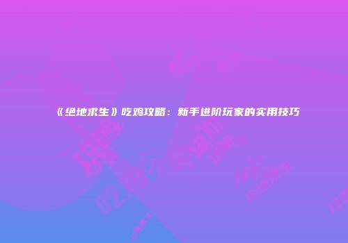 《绝地求生》吃鸡攻略：新手进阶玩家的实用技巧