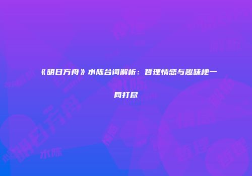 《明日方舟》水陈台词解析：哲理情感与趣味梗一网打尽