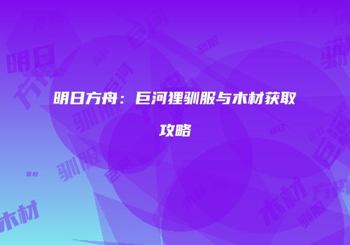 明日方舟：巨河狸驯服与木材获取攻略