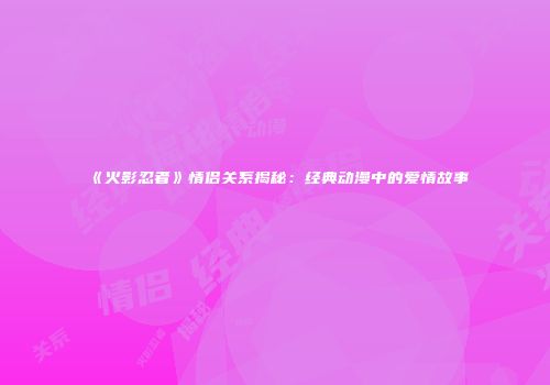 《火影忍者》情侣关系揭秘：经典动漫中的爱情故事