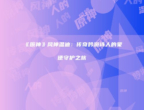 《原神》风神温迪：传奇吟游诗人的蒙德守护之旅