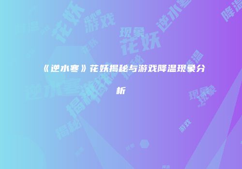 《逆水寒》花妖揭秘与游戏降温现象分析