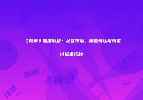 《原神》深度解析：社区环境、角色玩法与玩家讨论全揭秘