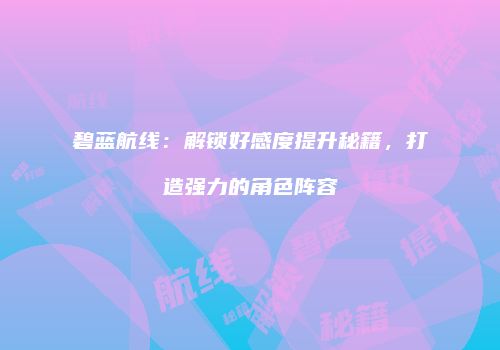 碧蓝航线：解锁好感度提升秘籍，打造强力的角色阵容