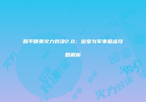 和平精英火力对决2.0：密室与军事据点攻略解析