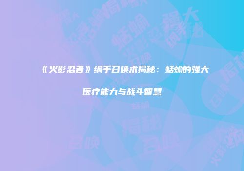 《火影忍者》纲手召唤术揭秘：蛞蝓的强大医疗能力与战斗智慧