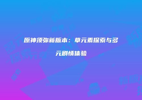 原神须弥新版本：草元素探索与多元剧情体验