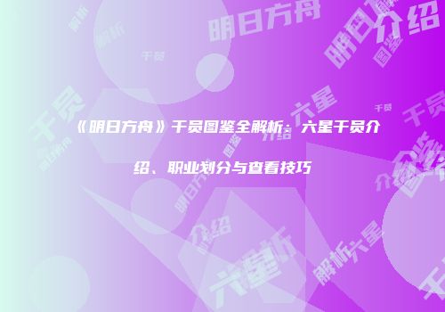 《明日方舟》干员图鉴全解析：六星干员介绍、职业划分与查看技巧