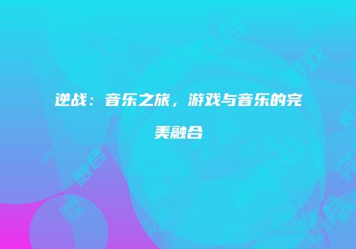 逆战:音乐之旅,游戏与音乐的完美融合