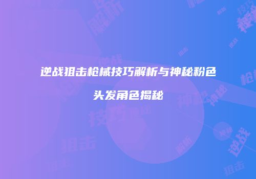 逆战狙击枪械技巧解析与神秘粉色头发角色揭秘