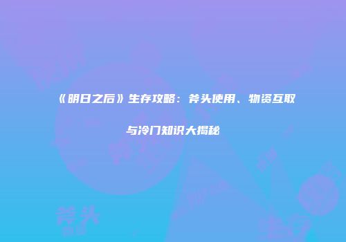 《明日之后》生存攻略：斧头使用、物资互取与冷门知识大揭秘