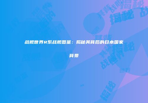 战舰世界R系战舰图鉴：揭秘其背后的日本国家背景