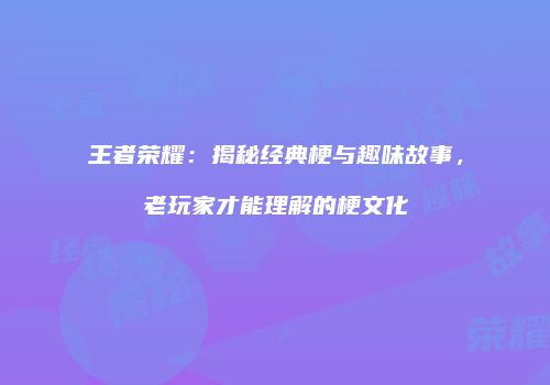 王者荣耀：揭秘经典梗与趣味故事，老玩家才能理解的梗文化