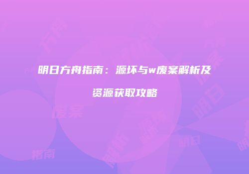 明日方舟指南：源坏与w废案解析及资源获取攻略