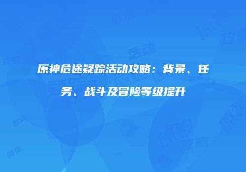 原神危途疑踪活动攻略：背景、任务、战斗及冒险等级提升