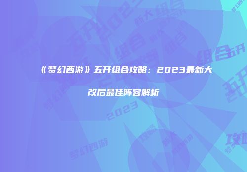 《梦幻西游》五开组合攻略：2023最新大改后最佳阵容解析