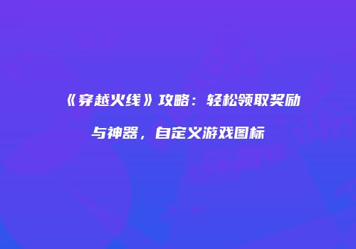 《穿越火线》攻略：轻松领取奖励与神器，自定义游戏图标
