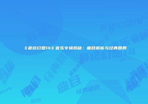 《最终幻想14》音乐专辑揭秘：曲目解析与经典回顾