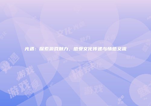 光遇：探索游戏魅力，感受文化传递与情感交流