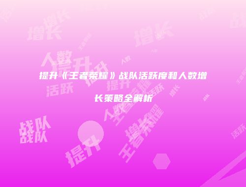 提升《王者荣耀》战队活跃度和人数增长策略全解析