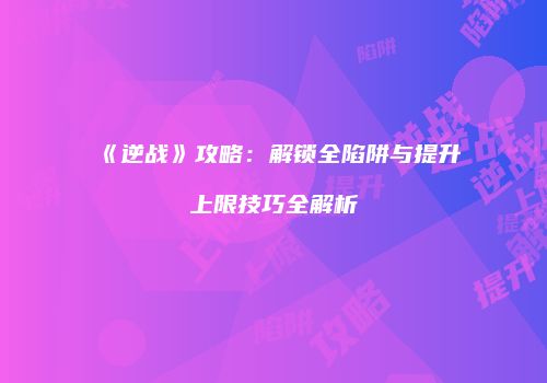 《逆战》攻略：解锁全陷阱与提升上限技巧全解析
