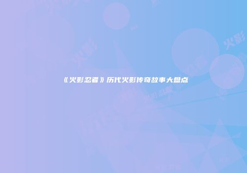 《火影忍者》历代火影传奇故事大盘点