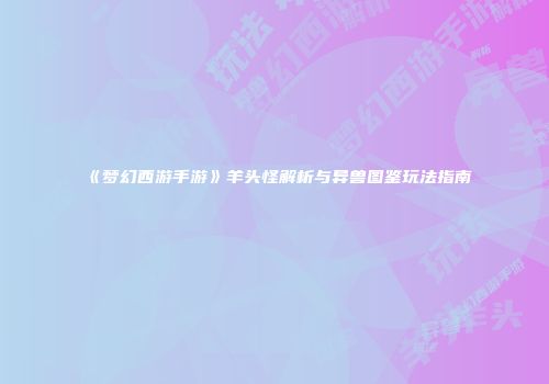 《梦幻西游手游》羊头怪解析与异兽图鉴玩法指南
