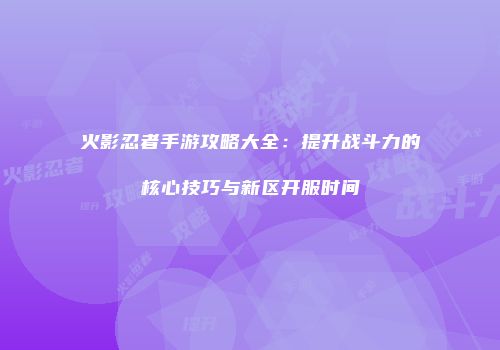 火影忍者手游攻略大全：提升战斗力的核心技巧与新区开服时间