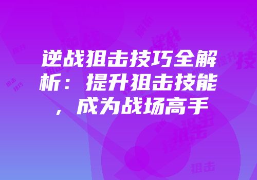 逆战狙击技巧全解析：提升狙击技能，成为战场高手