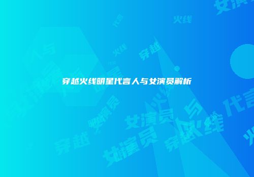 穿越火线明星代言人与女演员解析