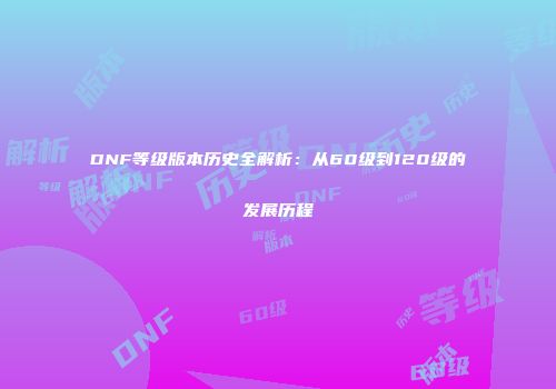 DNF等级版本历史全解析：从60级到120级的发展历程
