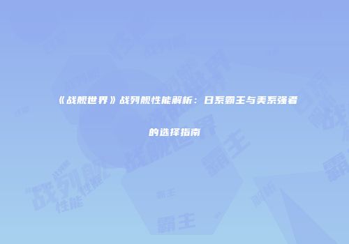《战舰世界》战列舰性能解析：日系霸主与美系强者的选择指南
