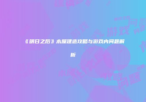 《明日之后》木屋建造攻略与游戏内问题解析