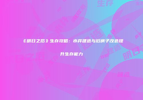 《明日之后》生存攻略：水井建造与旧房子改造提升生存能力