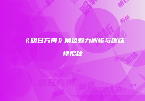 《明日方舟》角色魅力解析与趣味梗揭秘